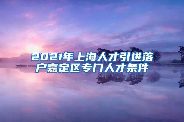 2021年上海人才引进落户嘉定区专门人才条件