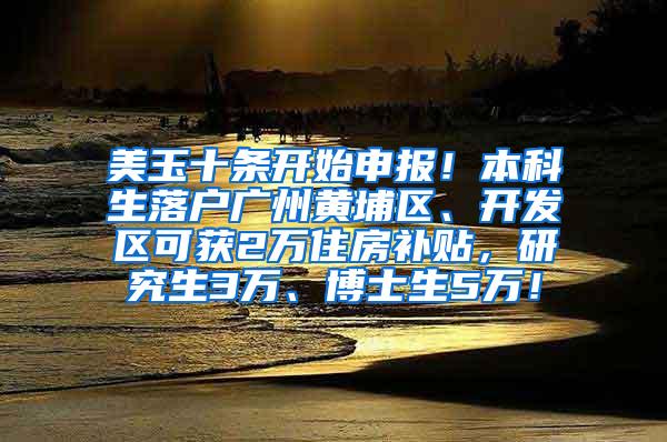 美玉十条开始申报！本科生落户广州黄埔区、开发区可获2万住房补贴，研究生3万、博士生5万！