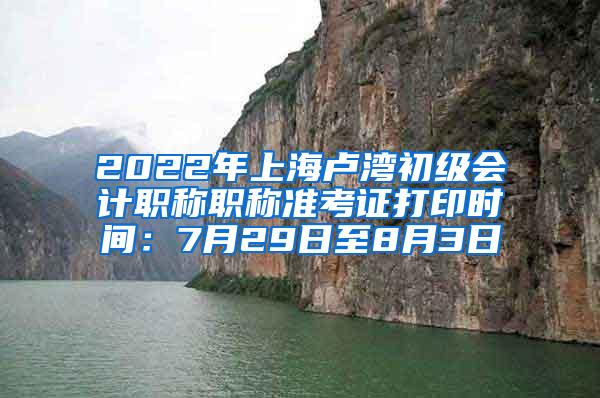 2022年上海卢湾初级会计职称职称准考证打印时间：7月29日至8月3日