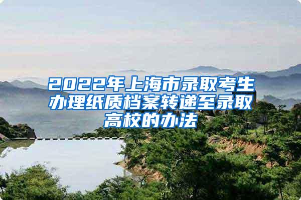 2022年上海市录取考生办理纸质档案转递至录取高校的办法