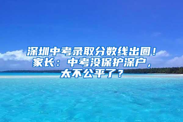 深圳中考录取分数线出圈！家长：中考没保护深户，太不公平了？