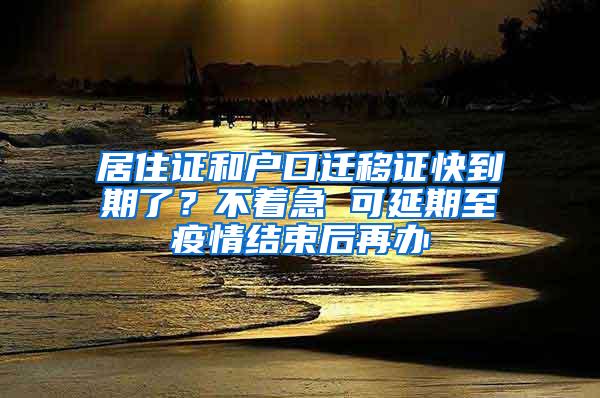 居住证和户口迁移证快到期了？不着急 可延期至疫情结束后再办