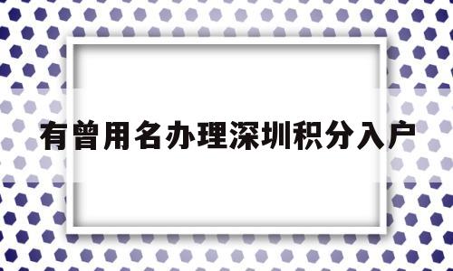 有曾用名办理深圳积分入户的简单介绍 深圳积分入户