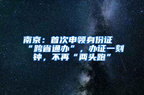南京：首次申领身份证“跨省通办”，办证一刻钟，不再“两头跑”