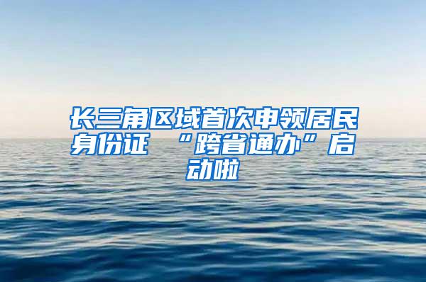 长三角区域首次申领居民身份证 “跨省通办”启动啦