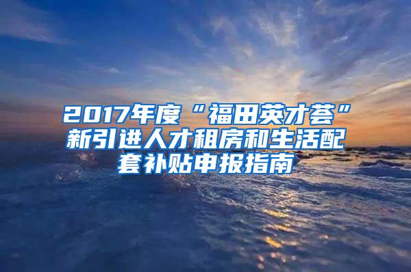 2017年度“福田英才荟”新引进人才租房和生活配套补贴申报指南