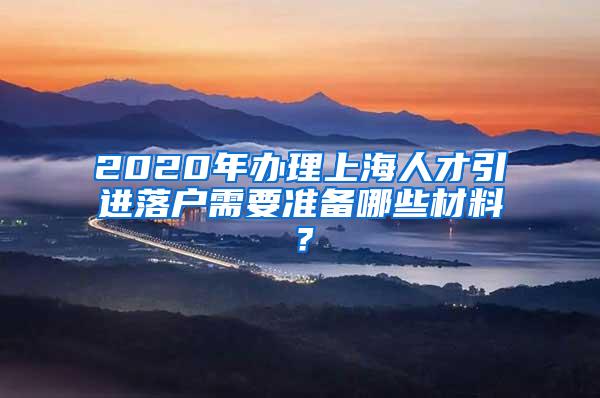 2020年办理上海人才引进落户需要准备哪些材料？