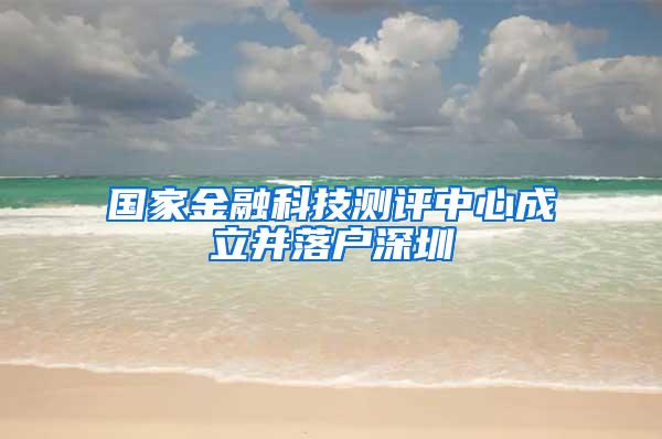 国家金融科技测评中心成立并落户深圳