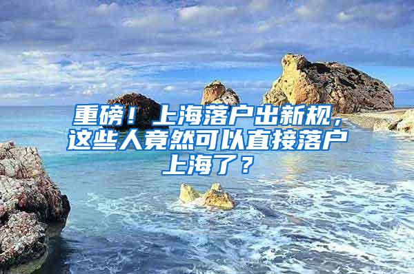 重磅！上海落户出新规，这些人竟然可以直接落户上海了？