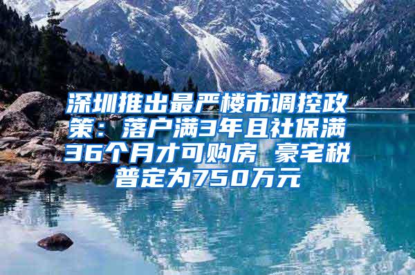 深圳推出最严楼市调控政策：落户满3年且社保满36个月才可购房 豪宅税普定为750万元