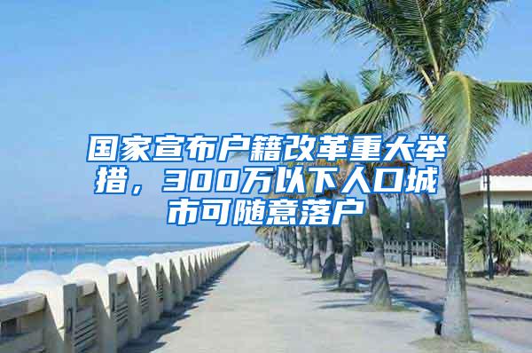 国家宣布户籍改革重大举措，300万以下人口城市可随意落户