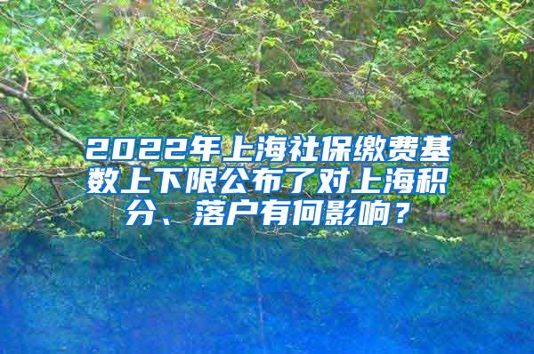 2022年上海社保缴费基数上下限公布了对上海积分、落户有何影响？