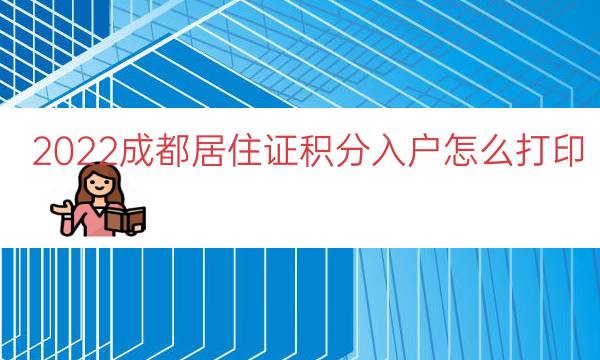 2022成都居住证积分入户怎么打印（居住证积分入户通知单）