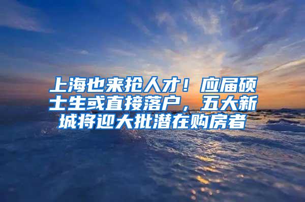 上海也来抢人才！应届硕士生或直接落户，五大新城将迎大批潜在购房者