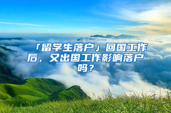 「留学生落户」回国工作后，又出国工作影响落户吗？