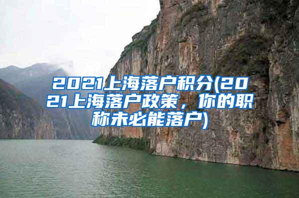 2021上海落户积分(2021上海落户政策，你的职称未必能落户)