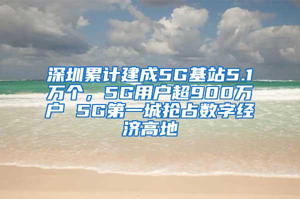 深圳累计建成5G基站5.1万个，5G用户超900万户 5G第一城抢占数字经济高地