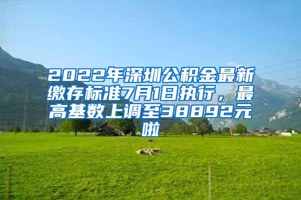 2022年深圳公积金最新缴存标准7月1日执行，最高基数上调至38892元啦