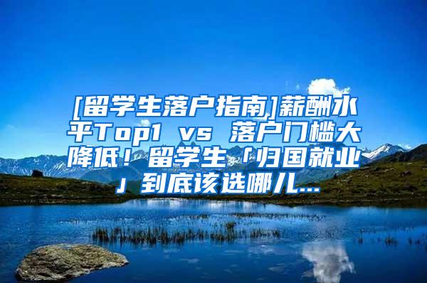 [留学生落户指南]薪酬水平Top1 vs 落户门槛大降低！留学生「归国就业」到底该选哪儿...