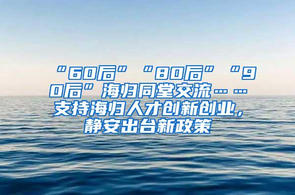 “60后”“80后”“90后”海归同堂交流……支持海归人才创新创业，静安出台新政策→