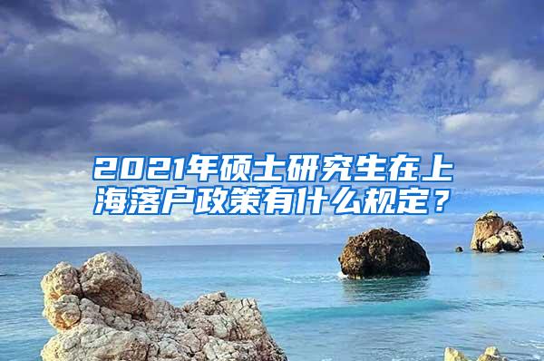 2021年硕士研究生在上海落户政策有什么规定？