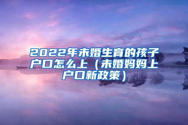 2022年未婚生育的孩子户口怎么上（未婚妈妈上户口新政策）