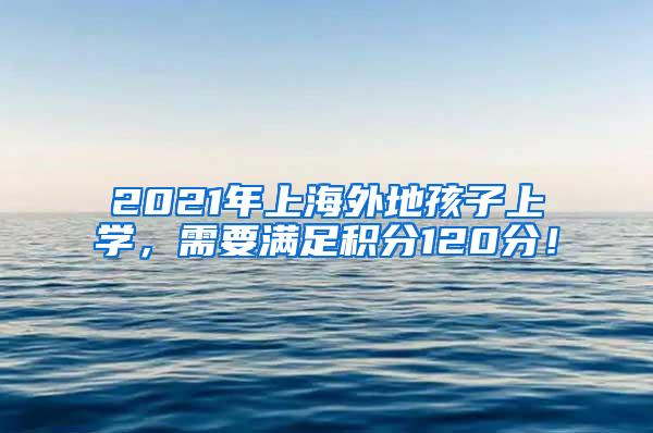 2021年上海外地孩子上学，需要满足积分120分！