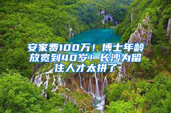 安家费100万！博士年龄放宽到40岁！长沙为留住人才太拼了