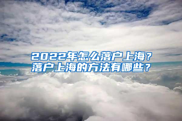 2022年怎么落户上海？落户上海的方法有哪些？