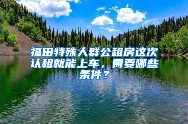 福田特殊人群公租房这次认租就能上车，需要哪些条件？