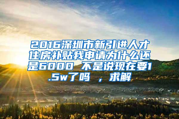 2016深圳市新引进人才住房补贴我申请为什么还是6000 不是说现在要1.5w了吗 ，求解