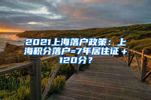 2021上海落户政策：上海积分落户=7年居住证＋120分？