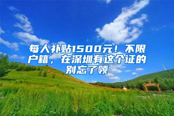 每人补贴1500元！不限户籍，在深圳有这个证的别忘了领