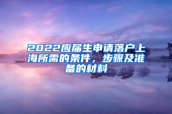 2022应届生申请落户上海所需的条件，步骤及准备的材料