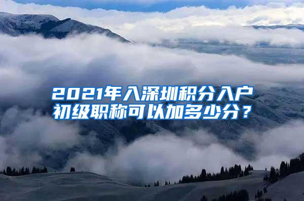 2021年入深圳积分入户初级职称可以加多少分？