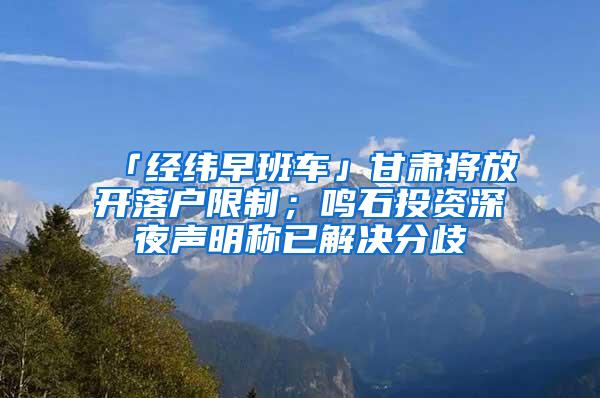 「经纬早班车」甘肃将放开落户限制；鸣石投资深夜声明称已解决分歧