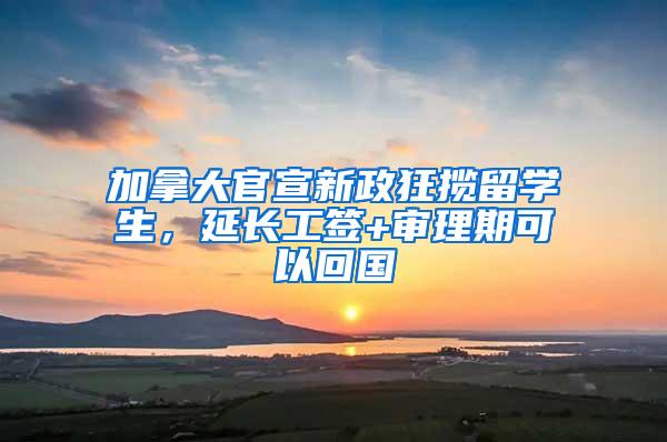 加拿大官宣新政狂揽留学生，延长工签+审理期可以回国