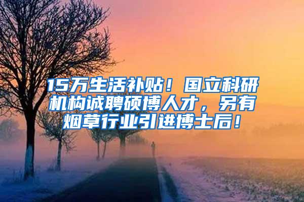 15万生活补贴！国立科研机构诚聘硕博人才，另有烟草行业引进博士后！