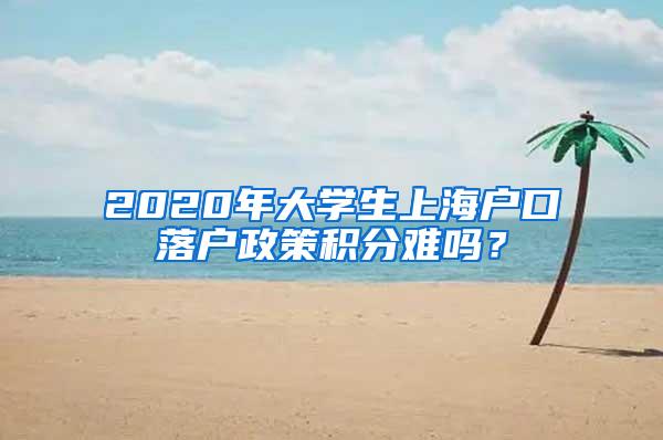 2020年大学生上海户口落户政策积分难吗？