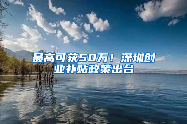 最高可获50万！深圳创业补贴政策出台