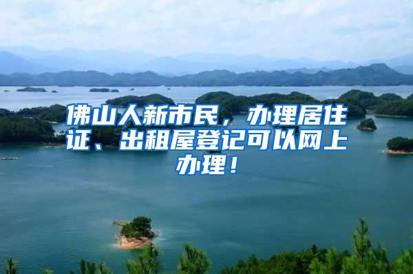 佛山人新市民，办理居住证、出租屋登记可以网上办理！