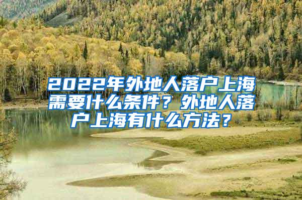 2022年外地人落户上海需要什么条件？外地人落户上海有什么方法？