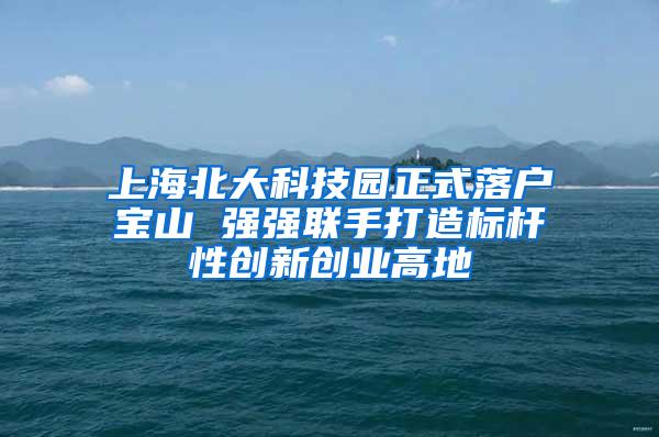 上海北大科技园正式落户宝山 强强联手打造标杆性创新创业高地