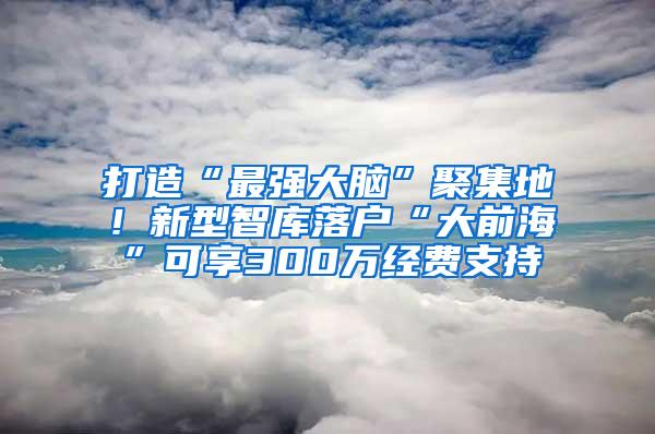 打造“最强大脑”聚集地！新型智库落户“大前海”可享300万经费支持