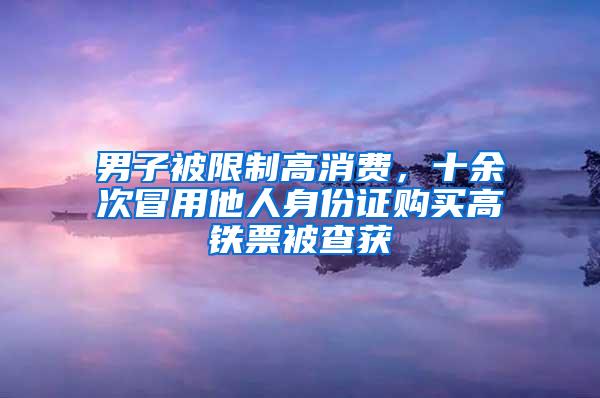 男子被限制高消费，十余次冒用他人身份证购买高铁票被查获