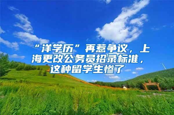“洋学历”再惹争议，上海更改公务员招录标准，这种留学生惨了