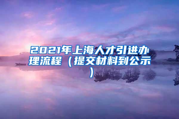 2021年上海人才引进办理流程（提交材料到公示）