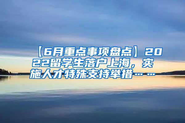 【6月重点事项盘点】2022留学生落户上海，实施人才特殊支持举措……