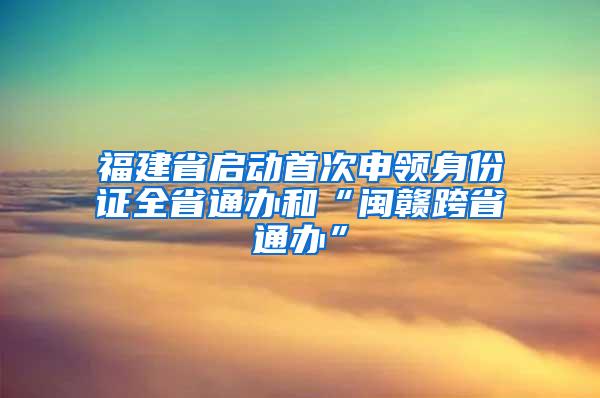 福建省启动首次申领身份证全省通办和“闽赣跨省通办”