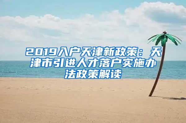 2019入户天津新政策：天津市引进人才落户实施办法政策解读